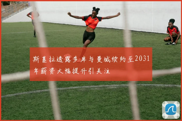 斯基拉透露多库与曼城续约至2031年薪资大幅提升引关注