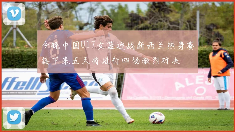 今晚中国U17女篮迎战新西兰热身赛接下来五天将进行四场激烈对决