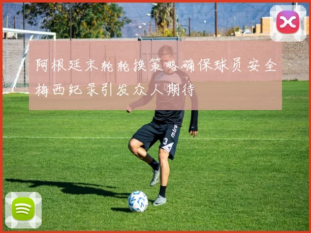 阿根廷末轮轮换策略确保球员安全梅西纪录引发众人期待