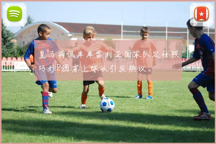 皇马调侃库库雷利亚国家队定妆照巧妙P图穿上球衣引发热议