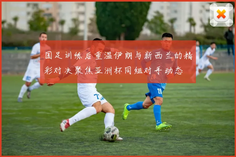 国足训练后重温伊朗与新西兰的精彩对决聚焦亚洲杯同组对手动态