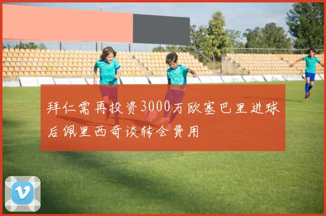 拜仁需再投资3000万欧塞巴里进球后佩里西奇谈转会费用
