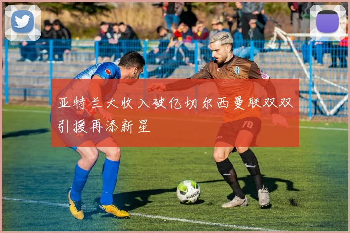 亚特兰大收入破亿切尔西曼联双双引援再添新星