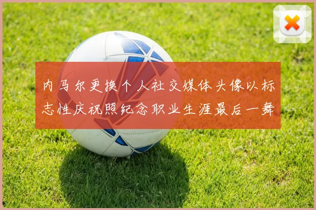 内马尔更换个人社交媒体头像以标志性庆祝照纪念职业生涯最后一舞