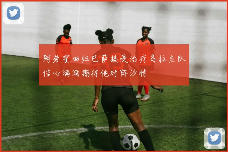 阿劳霍回归巴萨接受治疗乌拉圭队信心满满期待他对阵沙特