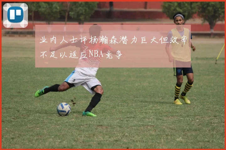 业内人士评杨瀚森潜力巨大但效率不足以适应NBA竞争