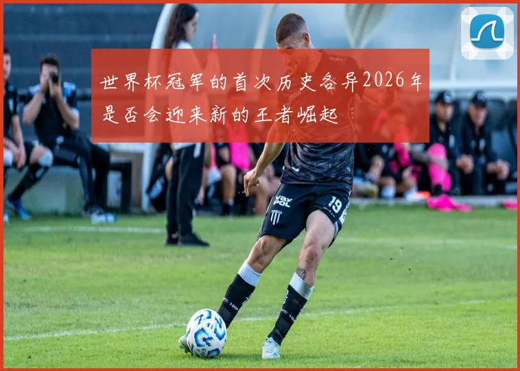 世界杯冠军的首次历史各异2026年是否会迎来新的王者崛起