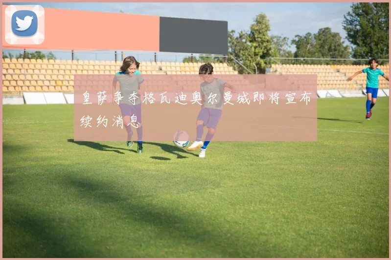 皇萨争夺格瓦迪奥尔曼城即将宣布续约消息