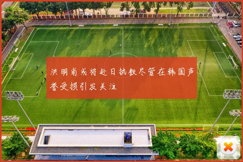 洪明甫或将赴日执教尽管在韩国声誉受损引发关注