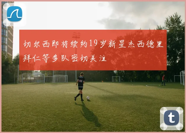 切尔西即将续约19岁新星杰西德里拜仁等多队密切关注