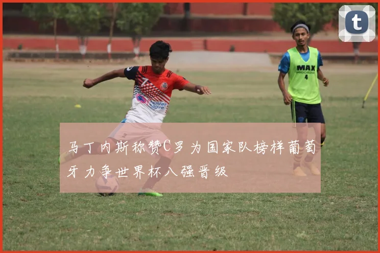 马丁内斯称赞C罗为国家队榜样葡萄牙力争世界杯八强晋级