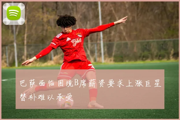 巴萨面临困境B席薪资要求上涨巨星替补难以承受