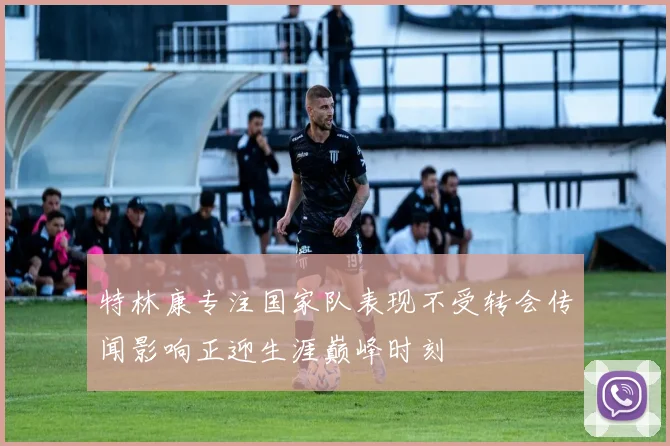 特林康专注国家队表现不受转会传闻影响正迎生涯巅峰时刻