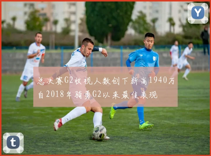 总决赛G2收视人数创下新高1940万自2018年骑勇G2以来最佳表现