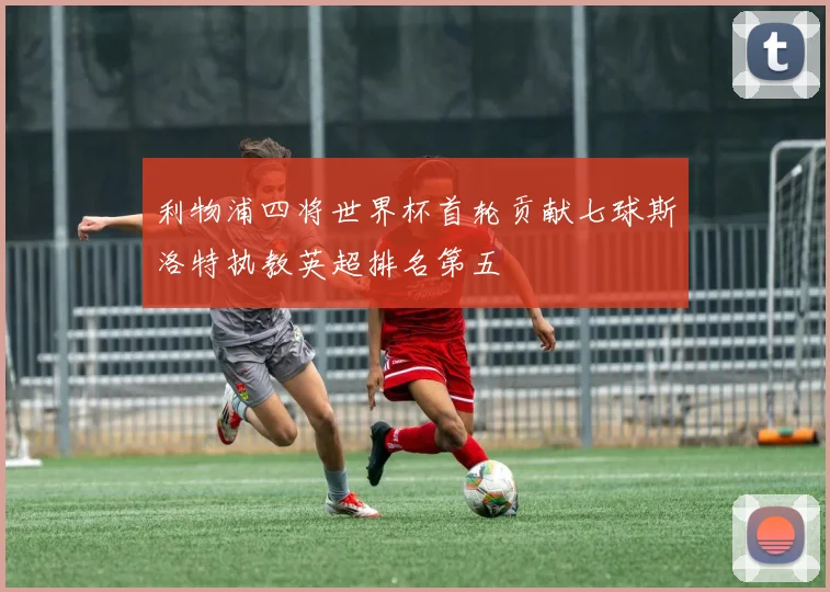利物浦四将世界杯首轮贡献七球斯洛特执教英超排名第五