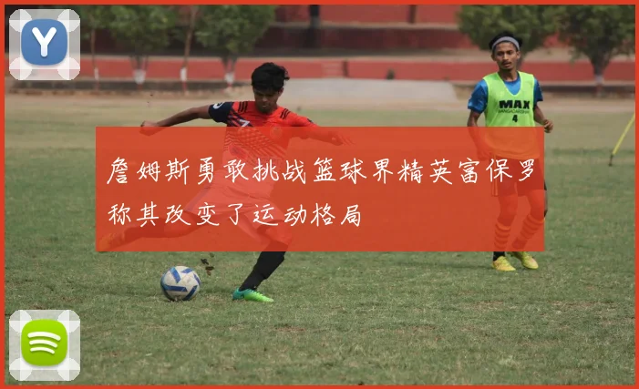 詹姆斯勇敢挑战篮球界精英富保罗称其改变了运动格局